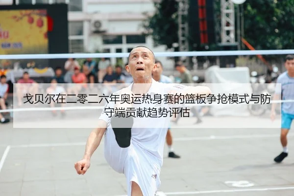 戈贝尔在二零二六年奥运热身赛的篮板争抢模式与防守端贡献趋势评估