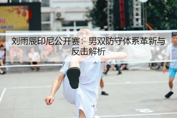 刘雨辰印尼公开赛：男双防守体系革新与反击解析
